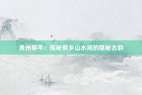 贵州黎平：探秘侗乡山水间的隐秘古韵