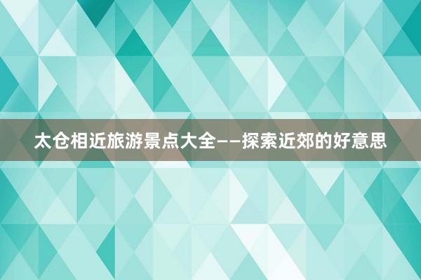 太仓相近旅游景点大全——探索近郊的好意思